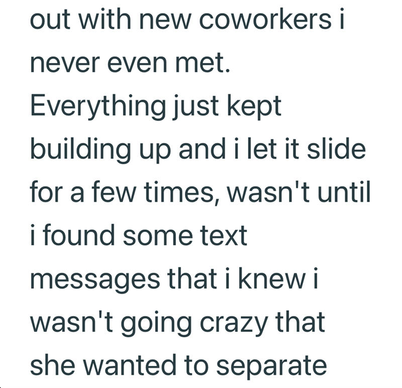 out with new coworkers i never even met. Everything just kept building up and i let it slide for a few times, wasn't until i found some text messages that i knew i wasn't going crazy that she wanted to separate