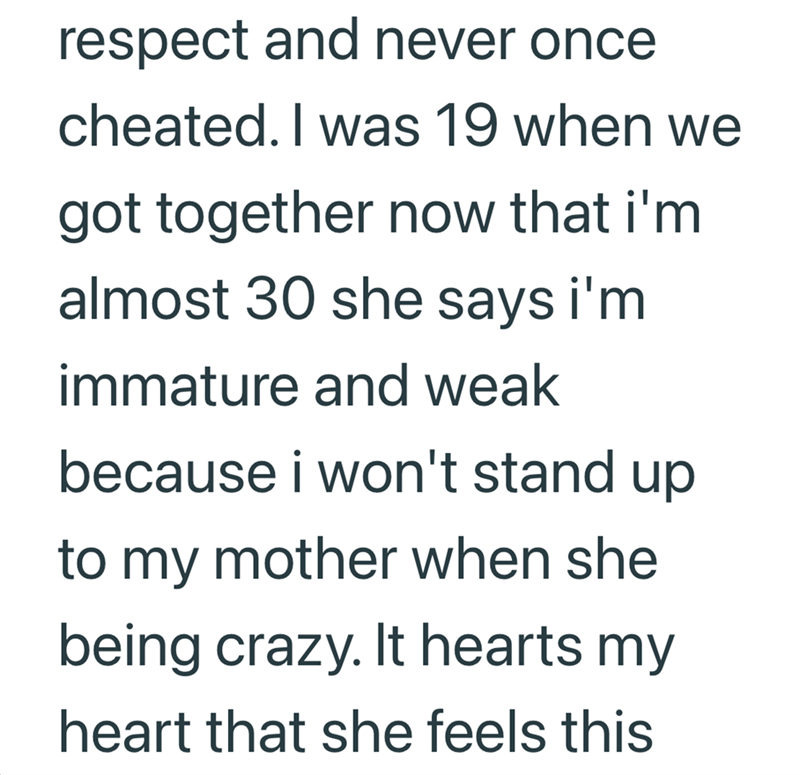 respect and never once cheated. I was 19 when we got together now that i'm almost 30 she says i'm immature and weak because i won't stand up to my mother when she being crazy. It hearts my heart that she feels this