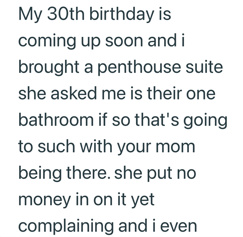 My 30th birthday is coming up soon and i brought a penthouse suite she asked me is their one bathroom if so that's going to such with your mom being there. she put no money in on it yet complaining and i even