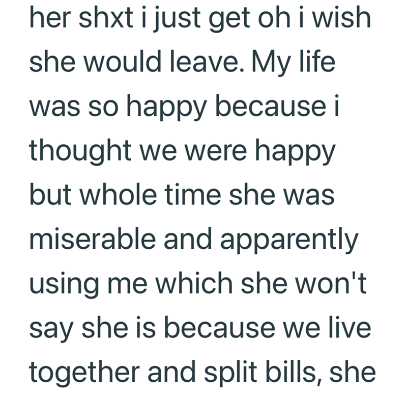 her shxt i just get oh i wish she would leave. My life was so happy because i thought we were happy but whole time she was miserable and apparently using me which she won't say she is because we live together and split bills, she