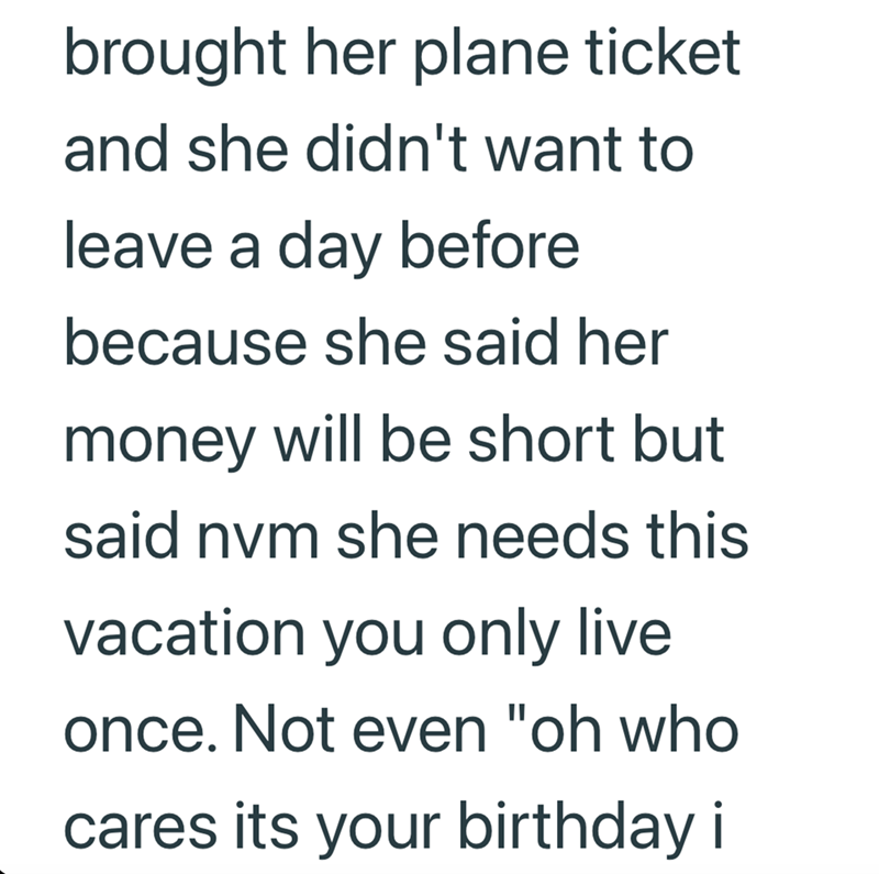 brought her plane ticket and she didn't want to leave a day before because she said her money will be short but said nvm she needs this vacation you only live once. Not even "oh who cares its your birthday i