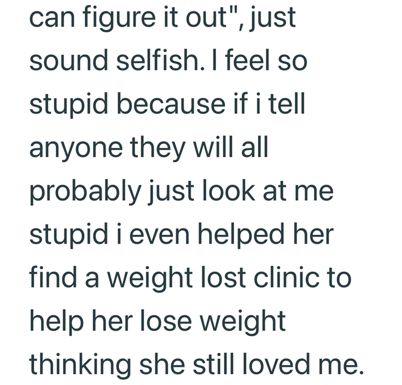 can figure it out", just sound selfish. I feel so stupid because if i tell anyone they will all probably just look at me stupid i even helped her find a weight lost clinic to help her lose weight thinking she still loved me.