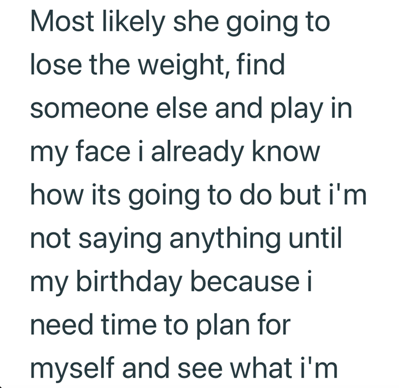 Most likely she going to lose the weight, find someone else and play in my face i already know how its going to do but i'm not saying anything until my birthday because i need time to plan for myself and see what i'm