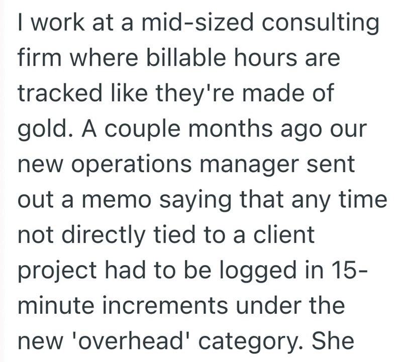 I work at a mid-sized consulting firm where billable hours are tracked like they're made of gold. A couple months ago our new operations manager sent out a memo saying that any time not directly tied to a client project had to be logged in 15- minute increments under the new 'overhead' category. She