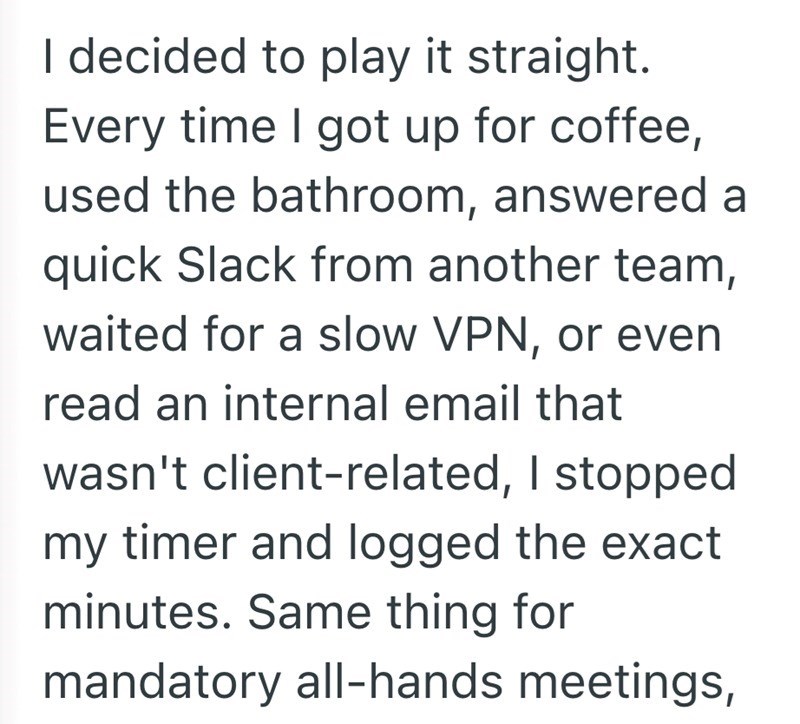 I decided to play it straight. Every time I got up for coffee, used the bathroom, answered a quick Slack from another team, waited for a slow VPN, or even read an internal email that wasn't client-related, I stopped my timer and logged the exact minutes. Same thing for mandatory all-hands meetings,