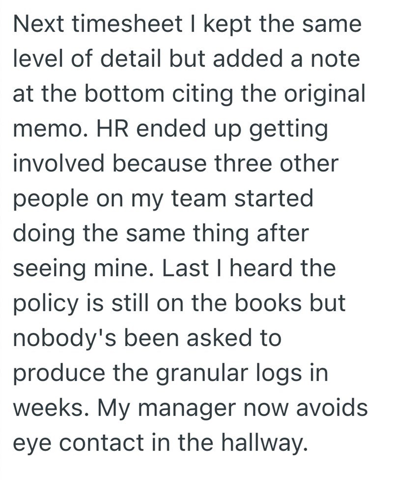 Next timesheet I kept the same level of detail but added a note at the bottom citing the original memo. HR ended up getting involved because three other people on my team started doing the same thing after seeing mine. Last I heard the policy is still on the books but nobody's been asked to produce the granular logs in weeks. My manager now avoids eye contact in the hallway.