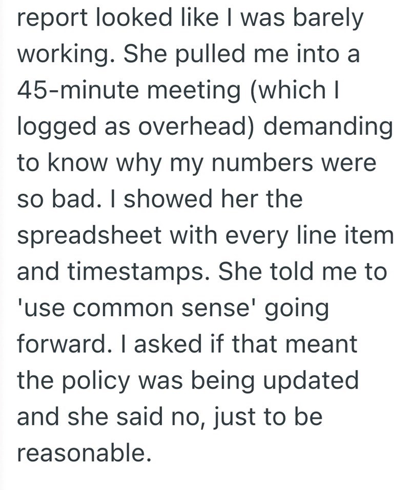 report looked like I was barely working. She pulled me into a 45-minute meeting (which I logged as overhead) demanding to know why my numbers were so bad. I showed her the spreadsheet with every line item and timestamps. She told me to 'use common sense' going forward. I asked if that meant the policy was being updated and she said no, just to be reasonable.