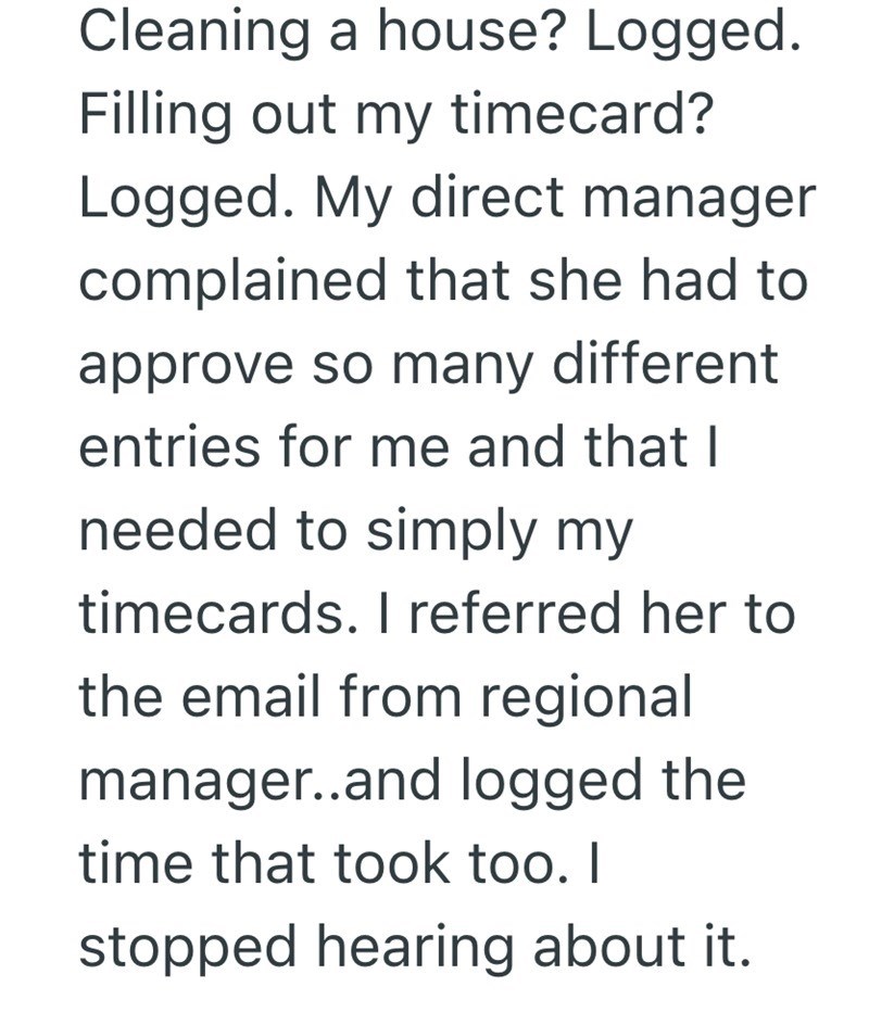Cleaning a house? Logged. Filling out my timecard? Logged. My direct manager complained that she had to approve so many different entries for me and that I needed to simply my timecards. I referred her to the email from regional manager..and logged the time that took too. I stopped hearing about it.