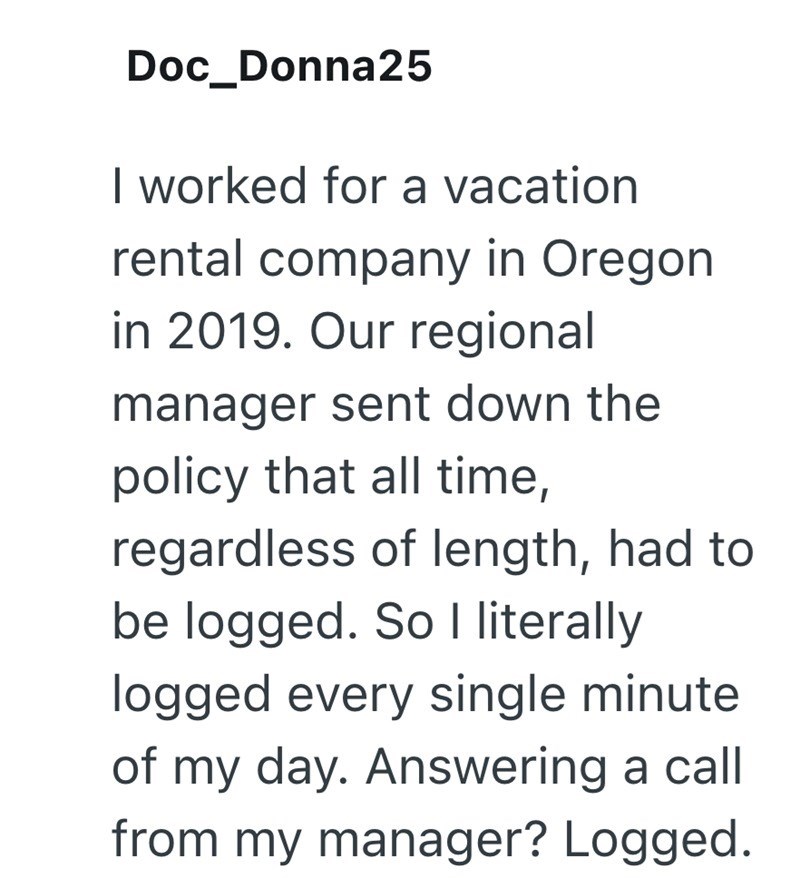 Doc_Donna25 I worked for a vacation rental company in Oregon in 2019. Our regional manager sent down the policy that all time, regardless of length, had to be logged. So I literally logged every single minute of my day. Answering a call from my manager? Logged.