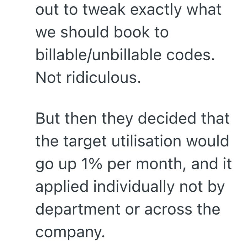 out to tweak exactly what we should book to billable/unbillable codes. Not ridiculous. But then they decided that the target utilisation would go up 1% per month, and it applied individually not by department or across the company.