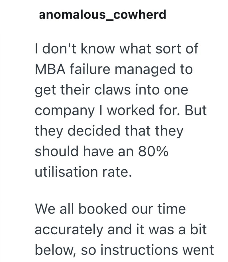 anomalous_cowherd I don't know what sort of MBA failure managed to get their claws into one company I worked for. But they decided that they should have an 80% utilisation rate. We all booked our time accurately and it was a bit below, so instructions went