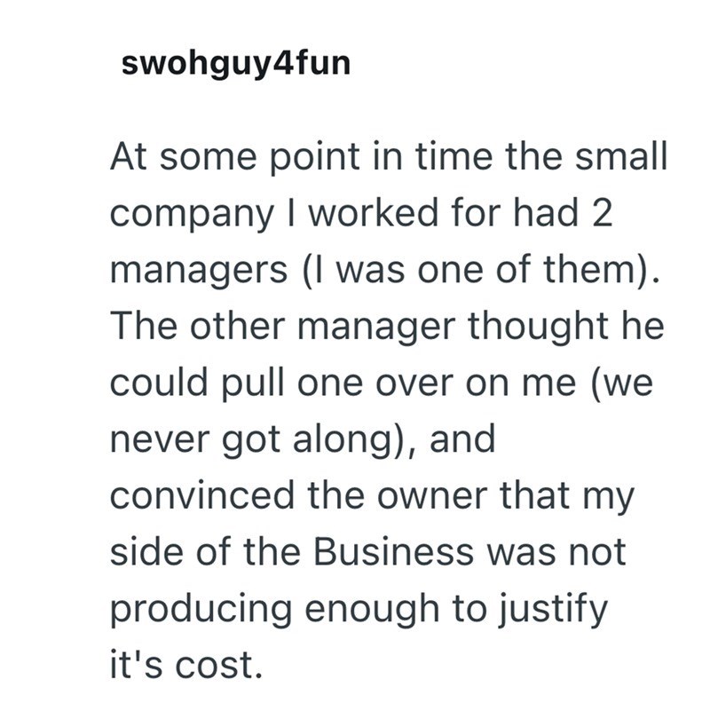 swohguy4fun At some point in time the small company I worked for had 2 managers (I was one of them). The other manager thought he could pull one over on me (we never got along), and convinced the owner that my side of the Business was not producing enough to justify it's cost.