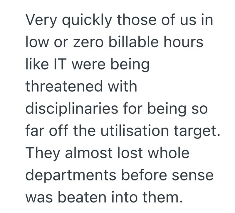 Very quickly those of us in low or zero billable hours like IT were being threatened with disciplinaries for being so far off the utilisation target. They almost lost whole departments before sense was beaten into them.
