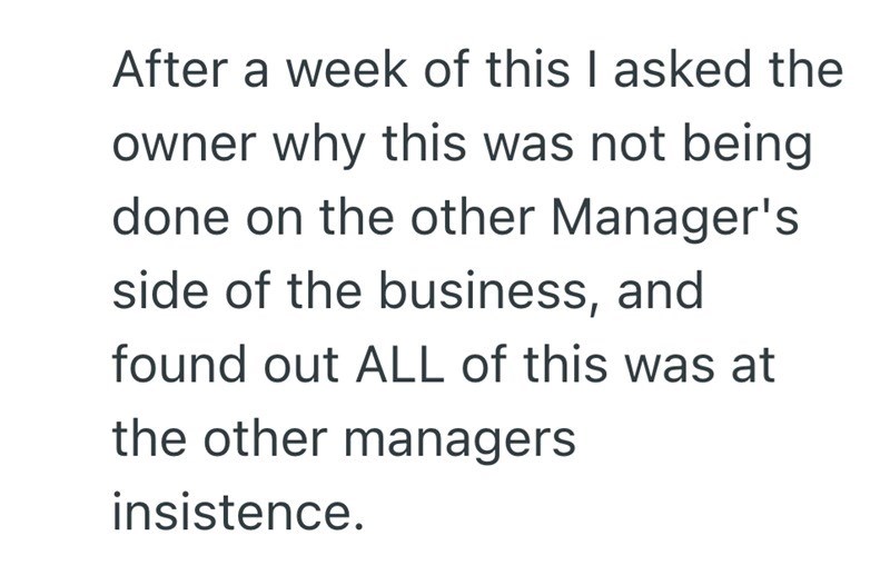 After a week of this I asked the owner why this was not being done on the other Manager's side of the business, and found out ALL of this was at the other managers insistence.