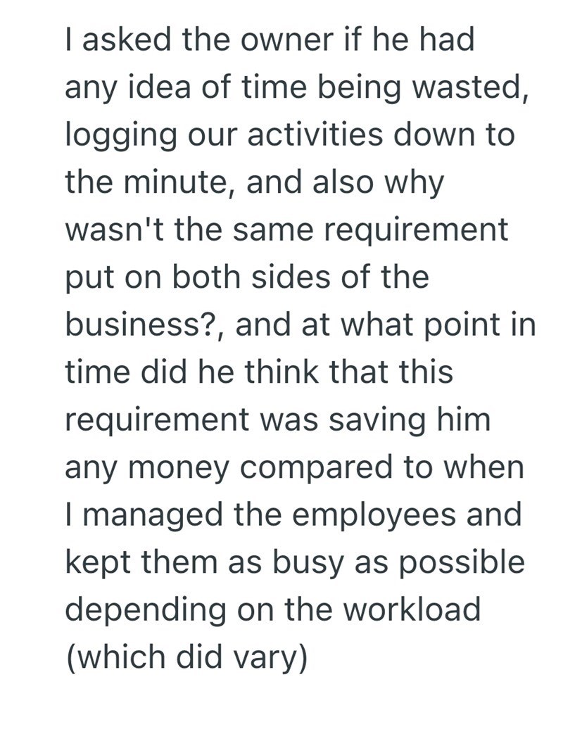 I asked the owner if he had any idea of time being wasted, logging our activities down to the minute, and also why wasn't the same requirement put on both sides of the business?, and at what point in time did he think that this requirement was saving him any money compared to when I managed the employees and kept them as busy as possible depending on the workload (which did vary)
