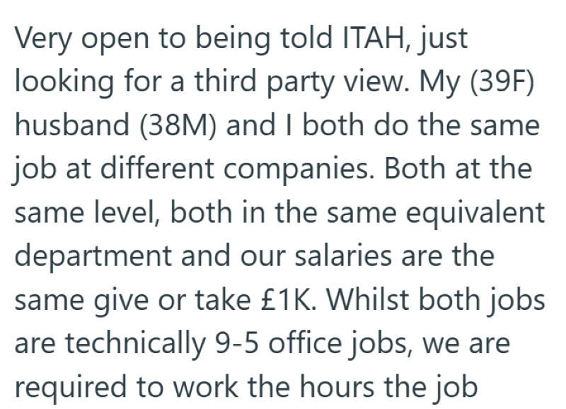 Very open to being told ITAH, just looking for a third party view. My (39F) husband (38M) and I both do the same job at different companies. Both at the same level, both in the same equivalent department and our salaries are the same give or take £1K. Whilst both jobs are technically 9-5 office jobs, we are required to work the hours the job