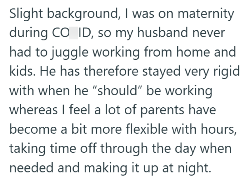Slight background, I was on maternity during CO ID, so my husband never had to juggle working from home and kids. He has therefore stayed very rigid with when he "should" be working whereas I feel a lot of parents have become a bit more flexible with hours, taking time off through the day when needed and making it up at night.