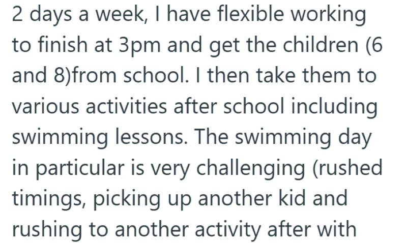 2 days a week, I have flexible working to finish at 3pm and get the children (6 and 8)from school. I then take them to various activities after school including swimming lessons. The swimming day in particular is very challenging (rushed timings, picking up another kid and rushing to another activity after with