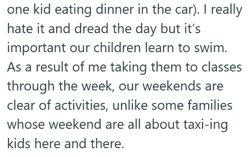 one kid eating dinner in the car). I really hate it and dread the day but it's important our children learn to swim. As a result of me taking them to classes through the week, our weekends are clear of activities, unlike some families whose weekend are all about taxi-ing kids here and there.