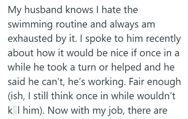 My husband knows I hate the swimming routine and always am exhausted by it. I spoke to him recently about how it would be nice if once in a while he took a turn or helped and he said he can't, he's working. Fair enough (ish, I still think once in while wouldn't k I him). Now with my job, there are