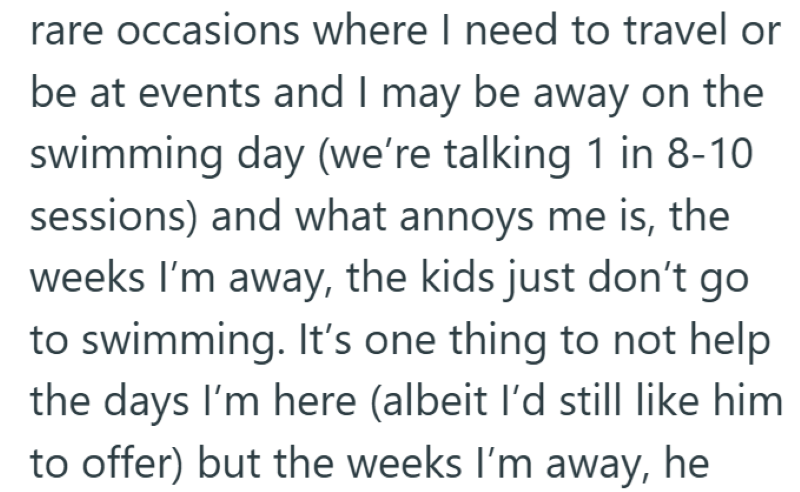 rare occasions where I need to travel or be at events and I may be away on the swimming day (we're talking 1 in 8-10 sessions) and what annoys me is, the weeks I'm away, the kids just don't go to swimming. It's one thing to not help the days I'm here (albeit I'd still like him to offer) but the weeks I'm away, he