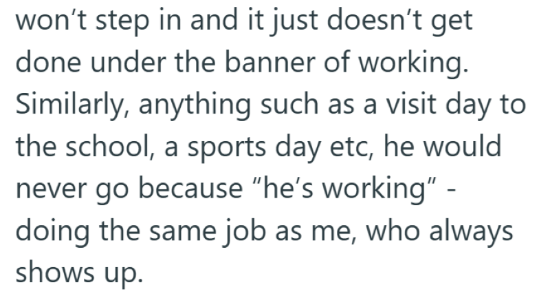 won't step in and it just doesn't get done under the banner of working. Similarly, anything such as a visit day to the school, a sports day etc, he would never go because "he's working" - doing the same job as me, who always shows up.