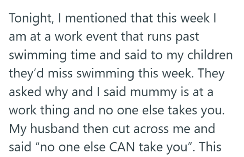 Tonight, I mentioned that this week I am at a work event that runs past swimming time and said to my children they'd miss swimming this week. They asked why and I said mummy is at a work thing and no one else takes you. My husband then cut across me and said "no one else CAN take you". This
