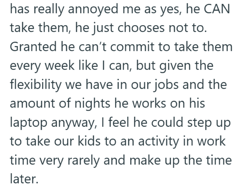 has really annoyed me as yes, he CAN take them, he just chooses not to. Granted he can't commit to take them every week like I can, but given the flexibility we have in our jobs and the amount of nights he works on his laptop anyway, I feel he could step up to take our kids to an activity in work time very rarely and make up the time later.