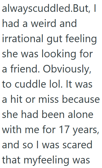 alwayscuddled. But, I had a weird and irrational gut feeling she was looking for a friend. Obviously, to cuddle lol. It was a hit or miss because she had been alone with me for 17 years, and so I was scared that myfeeling was