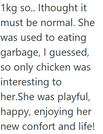 1kg so.. Ithought it must be normal. She was used to eating garbage, I guessed, so only chicken was interesting to her. She was playful, happy, enjoying her new confort and life!