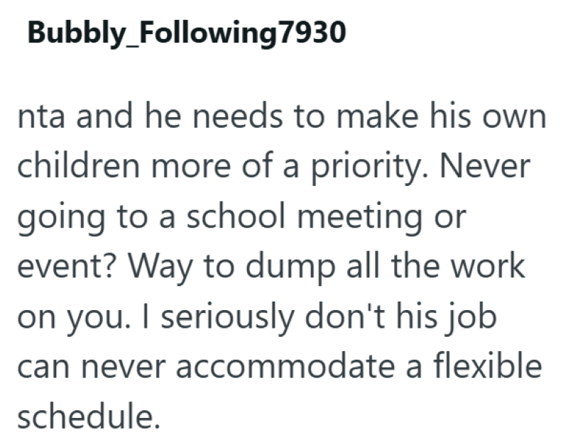 Bubbly_Following 7930 nta and he needs to make his own children more of a priority. Never going to a school meeting or event? Way to dump all the work on you. I seriously don't his job can never accommodate a flexible schedule.
