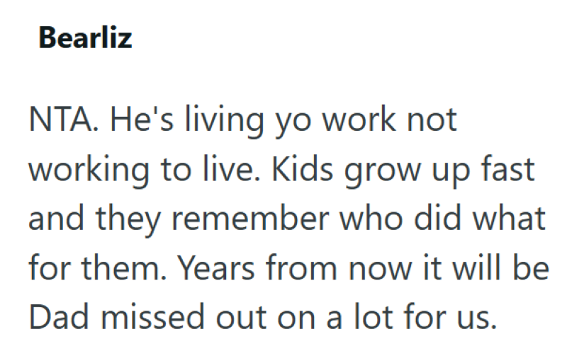 Bearliz NTA. He's living yo work not working to live. Kids grow up fast and they remember who did what for them. Years from now it will be Dad missed out on a lot for us.