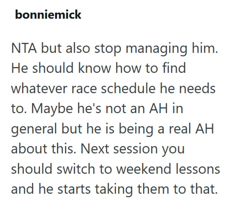 bonniemick NTA but also stop managing him. He should know how to find whatever race schedule he needs to. Maybe he's not an AH in general but he is being a real AH about this. Next session you should switch to weekend lessons and he starts taking them to that.