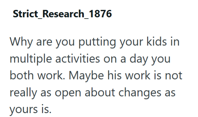 Strict Research_1876 Why are you putting your kids in multiple activities on a day you both work. Maybe his work is not really as open about changes as yours is.
