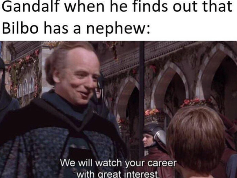 Gandalf when he finds out that Bilbo has a nephew: We will watch your career with great interest.
