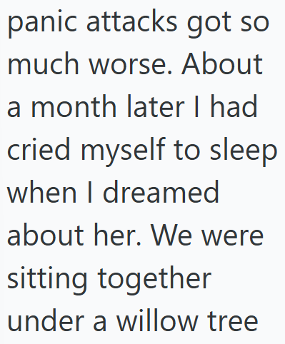 panic attacks got so much worse. About a month later I had cried myself to sleep when I dreamed about her. We were sitting together under a willow tree