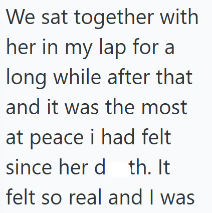 We sat together with her in my lap for a long while after that and it was the most at peace i had felt since her d th. It felt so real and I was