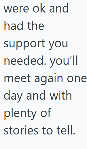 were ok and had the support you needed. you'll meet again one day and with plenty of stories to tell.