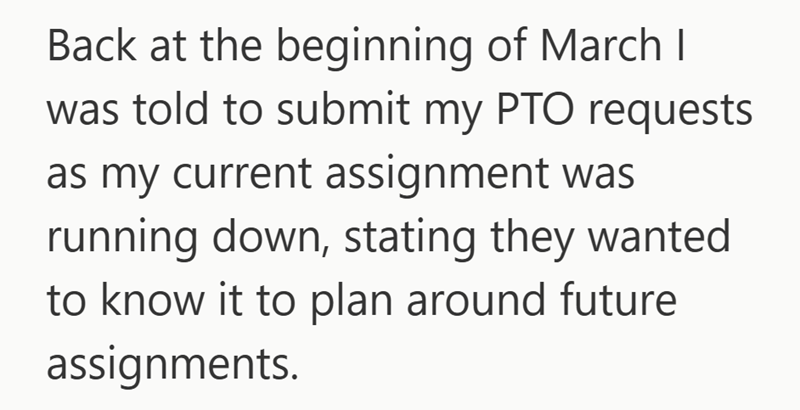 Back at the beginning of March I was told to submit my PTO requests as my current assignment was running down, stating they wanted to know it to plan around future assignments.