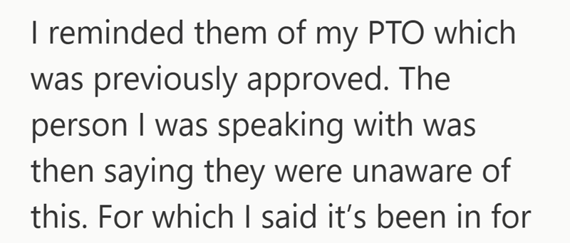 I reminded them of my PTO which was previously approved. The person I was speaking with was then saying they were unaware of this. For which I said it's been in for