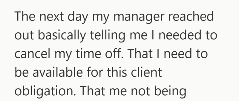 The next day my manager reached out basically telling me I needed to cancel my time off. That I need to be available for this client obligation. That me not being