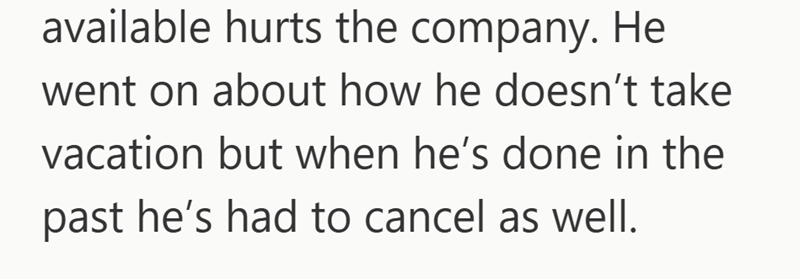 available hurts the company. He went on about how he doesn't take vacation but when he's done in the past he's had to cancel as well.