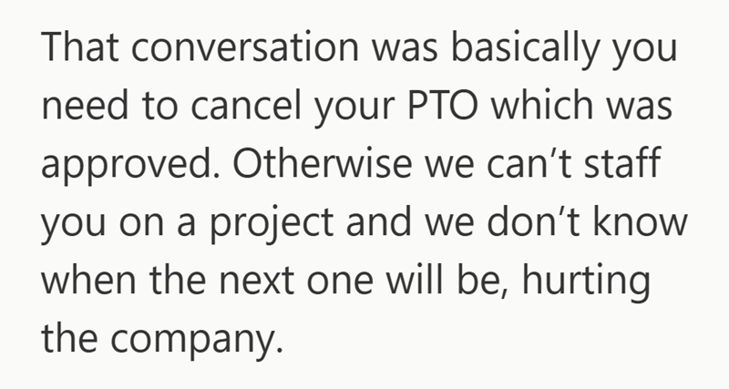 That conversation was basically you need to cancel your PTO which was approved. Otherwise we can't staff you on a project and we don't know when the next one will be, hurting the company.