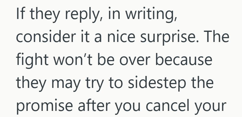 If they reply, in writing, consider it a nice surprise. The fight won't be over because they may try to sidestep the promise after you cancel your