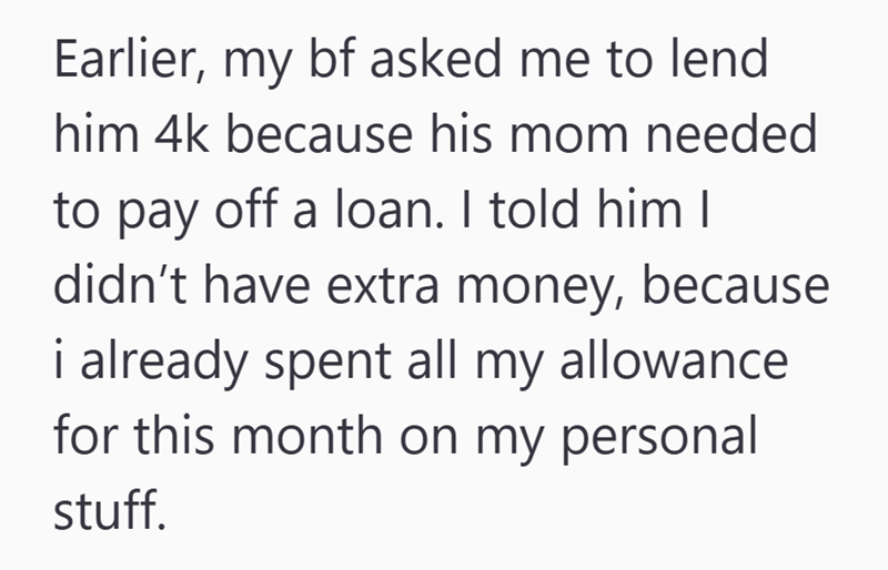 Earlier, my bf asked me to lend him 4k because his mom needed to pay off a loan. I told him I didn't have extra money, because i already spent all my allowance for this month on my personal stuff.