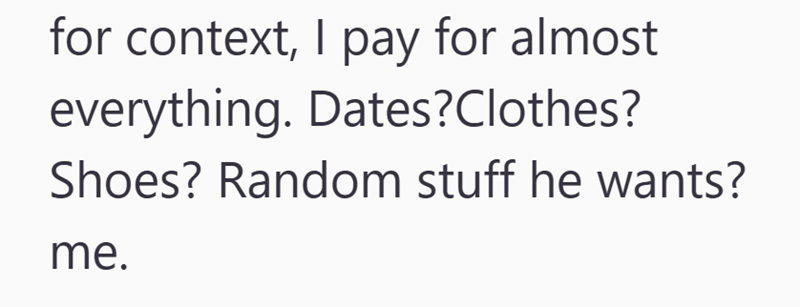 for context, I pay for almost everything. Dates?Clothes? Shoes? Random stuff he wants? me.