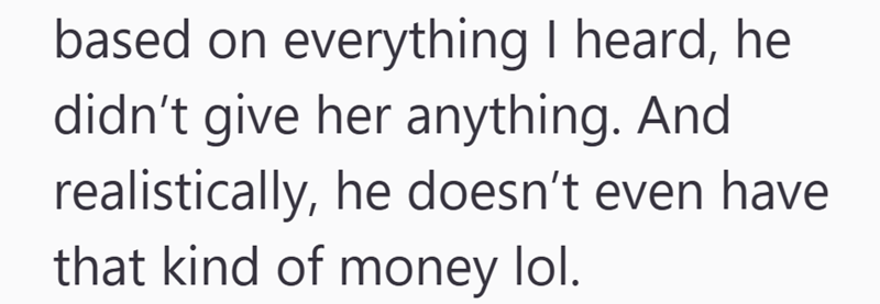 based on everything I heard, he didn't give her anything. And realistically, he doesn't even have that kind of money lol.