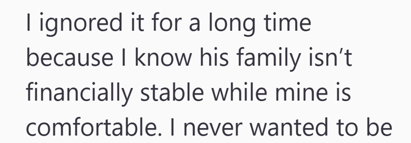 I ignored it for a long time because I know his family isn't financially stable while mine is comfortable. I never wanted to be