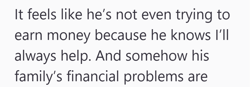 It feels like he's not even trying to earn money because he knows I'll always help. And somehow his family's financial problems are