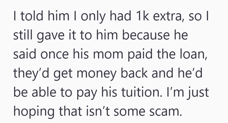 I told him I only had 1k extra, so I still gave it to him because he said once his mom paid the loan, they'd get money back and he'd be able to pay his tuition. I'm just hoping that isn't some scam.